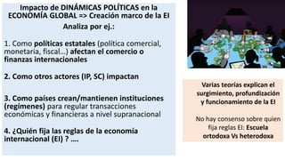 Impacto de DINÁMICAS POLÍTICAS en la
ECONOMÍA GLOBAL => Creación marco de la EI
Analiza por ej.:
1. Como políticas estatales (política comercial,
monetaria, fiscal…) afectan el comercio o
finanzas internacionales
2. Como otros actores (IP, SC) impactan
3. Como países crean/mantienen instituciones
(regímenes) para regular transacciones
económicas y financieras a nivel supranacional
4. ¿Quién fija las reglas de la economía
internacional (EI) ? ….
Varias teorías explican el
surgimiento, profundización
y funcionamiento de la EI
No hay consenso sobre quien
fija reglas EI: Escuela
ortodoxa Vs heterodoxa
 