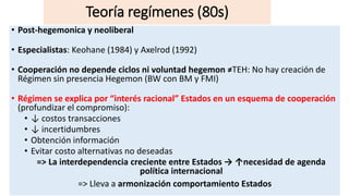 • Post-hegemonica y neoliberal
• Especialistas: Keohane (1984) y Axelrod (1992)
• Cooperación no depende ciclos ni voluntad hegemon ≠TEH: No hay creación de
Régimen sin presencia Hegemon (BW con BM y FMI)
• Régimen se explica por “interés racional” Estados en un esquema de cooperación
(profundizar el compromiso):
• ↓ costos transacciones
• ↓ incertidumbres
• Obtención información
• Evitar costo alternativas no deseadas
=> La interdependencia creciente entre Estados → ↑necesidad de agenda
política internacional
=> Lleva a armonización comportamiento Estados
Teoría regímenes (80s)
 