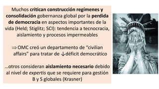 Muchos critican construcción regímenes y
consolidación gobernanza global por la perdida
de democracia en aspectos importantes de la
vida (Held; Stiglitz; SCI): tendencia a tecnocracia,
aislamiento y procesos impermeables
OMC creó un departamento de “civilian
affairs” para tratar de ↓déficit democrático
…otros consideran aislamiento necesario debido
al nivel de expertis que se requiere para gestión
B y S globales (Krasner)
 