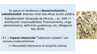 Se apoya en tendencia a descentralización y
subsidiariedad: detectar nivel más eficaz acción pública
Subsidiariedad: búsqueda de eficacia…; ej.: ODS =>
distribución responsabilidad, financiamiento, carga
administrativa, definición problemas, etc. (Malgesini
Rey 2014):
• E.I. = Espacio interacción “soberanía estados” con
actores (no)económicos
=> Necesidad interesarse al conjunto actores
 