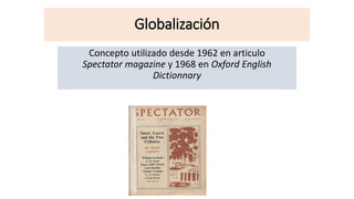 Globalización
Concepto utilizado desde 1962 en articulo
Spectator magazine y 1968 en Oxford English
Dictionnary
 