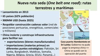 • Lanzamiento en 2013
• 65 países (62% población)
• 900MM USD (hasta 2025)
• Respaldar construcción cadenas valor (red de
posiciones portuarias, energéticas, comerciales
y militares)
• China invierte y construye infraestructuras
para facilitar sus
• exportaciones (bienes manufacturados)
• importaciones (materias primas) en
diferentes puntos estratégicos: Pakistán, Sri
Lanka, Bangladesh, Maldivas, Somalia,
Nigeria, Bélgica, Grecia, EEUU, Panamá…)
Nueva ruta seda (One belt one road): rutas
terrestres y marítimas
Caso puerto Hambantota en
Sri Lanka: Gobierno no pudo
pagar la empresa china =>
China se quedó con la
operación del puerto
 
