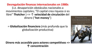 Desregulación finanzas internacionales en 1980s
(i.e. desaparición obstáculos nacionales a
movimientos capitales; “El capital crea riqueza si es
libre” Thatcher ) => ↑ velocidad de circulación del
dinero (“hot money”)
= Globalización financiera (más profunda que la
globalización productiva)
Dinero más accesible para actores competitivos =>
↑ concentración
 