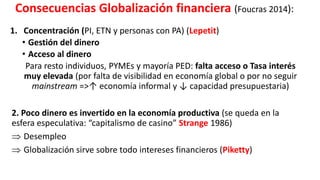 Consecuencias Globalización financiera (Foucras 2014):
1. Concentración (PI, ETN y personas con PA) (Lepetit)
• Gestión del dinero
• Acceso al dinero
Para resto individuos, PYMEs y mayoría PED: falta acceso o Tasa interés
muy elevada (por falta de visibilidad en economía global o por no seguir
mainstream =>↑ economía informal y ↓ capacidad presupuestaria)
2. Poco dinero es invertido en la economía productiva (se queda en la
esfera especulativa: “capitalismo de casino” Strange 1986)
 Desempleo
 Globalización sirve sobre todo intereses financieros (Piketty)
 