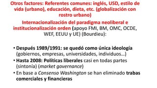 Otros factores: Referentes comunes: inglés, USD, estilo de
vida (urbano), educación, dieta, etc. (globalización con
rostro urbano)
Internacionalización del paradigma neoliberal e
institucionalización orden (apoyo FMI, BM, OMC, OCDE,
WEF, EEUU y UE) (Bourdieu):
• Después 1989/1991: se quedó como única ideología
(gobiernos, empresas, universidades, individuos…)
• Hasta 2008: Políticas liberales casi en todas partes
(sintonía) (market governance)
• En base a Consenso Washington se han eliminado trabas
comerciales y financieras
 