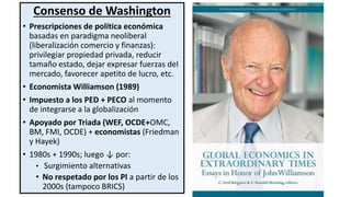 Consenso de Washington
• Prescripciones de política económica
basadas en paradigma neoliberal
(liberalización comercio y finanzas):
privilegiar propiedad privada, reducir
tamaño estado, dejar expresar fuerzas del
mercado, favorecer apetito de lucro, etc.
• Economista Williamson (1989)
• Impuesto a los PED + PECO al momento
de integrarse a la globalización
• Apoyado por Triada (WEF, OCDE+OMC,
BM, FMI, OCDE) + economistas (Friedman
y Hayek)
• 1980s + 1990s; luego ↓ por:
• Surgimiento alternativas
• No respetado por los PI a partir de los
2000s (tampoco BRICS)
 