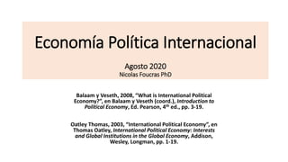 Economía Política Internacional
Agosto 2020
Nicolas Foucras PhD
Balaam y Veseth, 2008, “What is International Political
Economy?”, en Balaam y Veseth (coord.), Introduction to
Political Economy, Ed. Pearson, 4th ed., pp. 3-19.
Oatley Thomas, 2003, “International Political Economy”, en
Thomas Oatley, International Political Economy: Interests
and Global Institutions in the Global Economy, Addison,
Wesley, Longman, pp. 1-19.
 