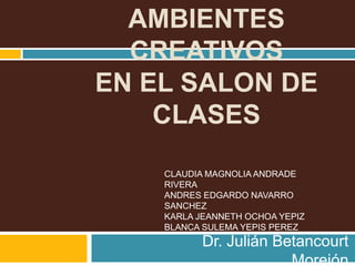 AMBIENTES
CREATIVOS
EN EL SALON DE
CLASES
Dr. Julián Betancourt
Morejón
CLAUDIA MAGNOLIA ANDRADE
RIVERA
ANDRES EDGARDO NAVARRO
SANCHEZ
KARLA JEANNETH OCHOA YEPIZ
BLANCA SULEMA YEPIS PEREZ
 