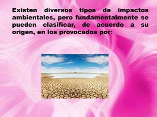 Existen diversos tipos de impactos
ambientales, pero fundamentalmente se
pueden clasificar, de acuerdo a su
origen, en los provocados por:

 