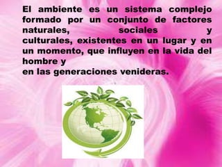 El ambiente es un sistema complejo
formado por un conjunto de factores
naturales,
sociales
y
culturales, existentes en un lugar y en
un momento, que inﬂuyen en la vida del
hombre y
en las generaciones venideras.

 