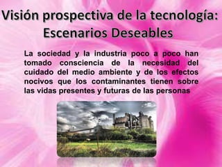 La sociedad y la industria poco a poco han
tomado consciencia de la necesidad del
cuidado del medio ambiente y de los efectos
nocivos que los contaminantes tienen sobre
las vidas presentes y futuras de las personas

 