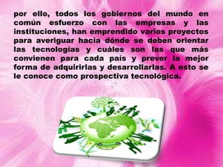 por ello, todos los gobiernos del mundo en
común esfuerzo con las empresas y las
instituciones, han emprendido varios proyectos
para averiguar hacia dónde se deben orientar
las tecnologías y cuáles son las que más
convienen para cada país y prever la mejor
forma de adquirirlas y desarrollarlas. A esto se
le conoce como prospectiva tecnológica.

 