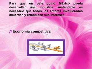 Para que un país como México pueda
desarrollar una industria sustentable es
necesario que todos los actores involucrados
acuerden y armonicen sus intereses:

♫ Economía competitiva

 