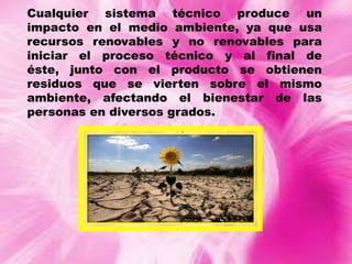 Cualquier sistema técnico produce un
impacto en el medio ambiente, ya que usa
recursos renovables y no renovables para
iniciar el proceso técnico y al final de
éste, junto con el producto se obtienen
residuos que se vierten sobre el mismo
ambiente, afectando el bienestar de las
personas en diversos grados.

 