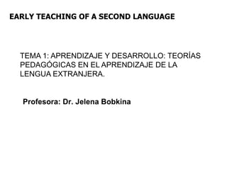 EARLY TEACHING OF A SECOND LANGUAGE
TEMA 1: APRENDIZAJE Y DESARROLLO: TEORÍAS
PEDAGÓGICAS EN EL APRENDIZAJE DE LA
LENGUA EXTRANJERA.
Profesora: Dr. Jelena Bobkina
 