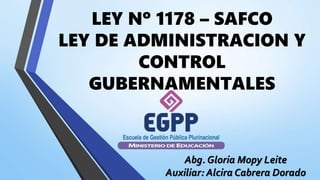 LEY Nº 1178 – SAFCO
LEY DE ADMINISTRACION Y
CONTROL
GUBERNAMENTALES
Abg. Gloria Mopy Leite
Auxiliar: Alcira Cabrera Dorado
 