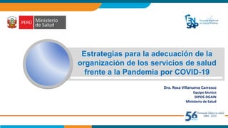 Estrategias para la adecuación de la
organización de los servicios de salud
frente a la Pandemia por COVID-19
Dra. Rosa Villanueva Carrasco
Equipo técnico
DIPOS-DGAIN
Ministerio de Salud
 