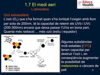 1.7 El medi aeri
                  L’atmosfera
Ozó estratosfèric
L’ozó (O3) que s’ha format quan s’ha ionitzat l’oxigen amb llum
per sota de 200nm, té la capacitat de retenir els UVb i UVc
(200-300nm) encara que deixa passar l’UVa en bona part.
Quanta més radiació ... més ozó (estiu i equador)


                                       Algunes substàncies
                                       molt estables (CFC)
                                       tenen capacitat per
                                       destruir l’ozó i, en
                                       conseqüència augmentar
                                       la possibilitat de
                                       melanomes o càncers de
                                       pell                 31
 