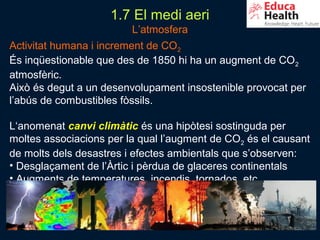 1.7 El medi aeri
                         L’atmosfera
Activitat humana i increment de CO2
És inqüestionable que des de 1850 hi ha un augment de CO 2
atmosfèric.
Això és degut a un desenvolupament insostenible provocat per
l’abús de combustibles fòssils.

L‘anomenat canvi climàtic és una hipòtesi sostinguda per
moltes associacions per la qual l’augment de CO2 és el causant
de molts dels desastres i efectes ambientals que s’observen:
• Desglaçament de l’Àrtic i pèrdua de glaceres continentals
• Augments de temperatures, incendis, tornados, etc.



                                                          33
 