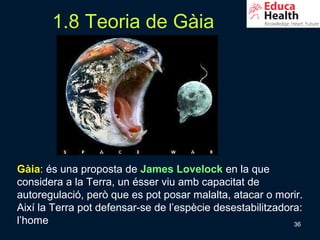 1.8 Teoria de Gàia




Gàia: és una proposta de James Lovelock en la que
considera a la Terra, un ésser viu amb capacitat de
autoregulació, però que es pot posar malalta, atacar o morir.
Així la Terra pot defensar-se de l’espècie desestabilitzadora:
l’home                                                      36
 