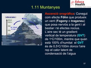 1.11 Muntanyes
      Ascensió orogràfica: Conegut
      com efecte Föhn que produeix
      un vent (Fogony o traganeu)
      que posa nerviós a la gent i al
      bestiar i té efectes nocius.
      L’aire sec té un gradient
      vertical de temperatura (GVT)
      de 1oC/100m, mentre que quan
      està 100% d’humitat el GVT
      és de 0,5oC/100m doncs l’aire
      rep el calor latent de
      condensació de l’aigua


                                  57
 