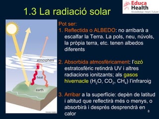 1.3 La radiació solar
        Pot ser:
        1. Reflectida o ALBEDO: no arribarà a
           escalfar la Terra. La pols, neu, núvols,
           la pròpia terra, etc. tenen albedos
           diferents

        2. Absorbida atmosfèricament: l’ozó
           estratosfèric retindrà UV i altres
           radiacions ionitzants; als gasos
           hivernacle (H2O, CO2, CH4) l’infraroig

        3. Arribar a la superfície: depèn de latitud
           i altitud que reflectirà més o menys, o
           absorbirà i després desprendrà en
                                                 8
           calor
 