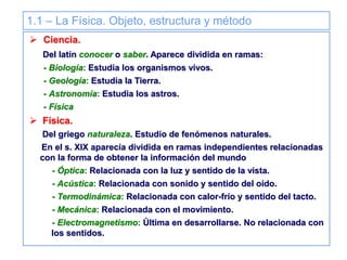 1.1 – La Física. Objeto, estructura y método
 Ciencia.
Del latín conocer o saber. Aparece dividida en ramas:
- Biología: Estudia los organismos vivos.
- Geología: Estudia la Tierra.
- Astronomía: Estudia los astros.
- Física
 Física.
Del griego naturaleza. Estudio de fenómenos naturales.
En el s. XIX aparecía dividida en ramas independientes relacionadas
con la forma de obtener la información del mundo
- Óptica: Relacionada con la luz y sentido de la vista.
- Acústica: Relacionada con sonido y sentido del oído.
- Termodinámica: Relacionada con calor-frío y sentido del tacto.
- Mecánica: Relacionada con el movimiento.
- Electromagnetismo: Última en desarrollarse. No relacionada con
los sentidos.
 