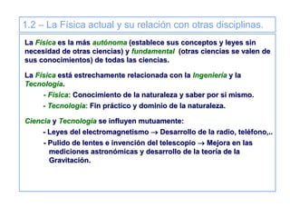 1.2 – La Física actual y su relación con otras disciplinas.
La Física es la más autónoma (establece sus conceptos y leyes sin
necesidad de otras ciencias) y fundamental (otras ciencias se valen de
sus conocimientos) de todas las ciencias.
La Física está estrechamente relacionada con la Ingeniería y la
Tecnología.
- Física: Conocimiento de la naturaleza y saber por si mismo.
- Tecnología: Fin práctico y dominio de la naturaleza.
Ciencia y Tecnología se influyen mutuamente:
- Leyes del electromagnetismo  Desarrollo de la radio, teléfono,..
- Pulido de lentes e invención del telescopio  Mejora en las
mediciones astronómicas y desarrollo de la teoría de la
Gravitación.
 