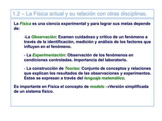 1.2 – La Física actual y su relación con otras disciplinas.
La Física es una ciencia experimental y para lograr sus metas depende
de:
-La Observación: Examen cuidadoso y crítico de un fenómeno a
través de la identificación, medición y análisis de los factores que
influyen en el fenómeno.
- La Experimentación: Observación de los fenómenos en
condiciones controladas. Importancia del laboratorio.
- La construcción de Teorías: Conjunto de conceptos y relaciones
que explican los resultados de las observaciones y experimentos.
Estos se expresan a través del lenguaje matemático.
Es importante en Física el concepto de modelo Versión simplificada
de un sistema físico.
 