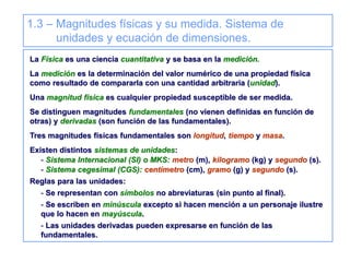 1.3 – Magnitudes físicas y su medida. Sistema de
unidades y ecuación de dimensiones.
La Física es una ciencia cuantitativa y se basa en la medición.
La medición es la determinación del valor numérico de una propiedad física
como resultado de compararla con una cantidad arbitraria (unidad).
Una magnitud física es cualquier propiedad susceptible de ser medida.
Se distinguen magnitudes fundamentales (no vienen definidas en función de
otras) y derivadas (son función de las fundamentales).
Tres magnitudes físicas fundamentales son longitud, tiempo y masa.
Existen distintos sistemas de unidades:
- Sistema Internacional (SI) o MKS: metro (m), kilogramo (kg) y segundo (s).
- Sistema cegesimal (CGS): centímetro (cm), gramo (g) y segundo (s).
Reglas para las unidades:
- Se representan con símbolos no abreviaturas (sin punto al final).
- Se escriben en minúscula excepto si hacen mención a un personaje ilustre
que lo hacen en mayúscula.
- Las unidades derivadas pueden expresarse en función de las
fundamentales.
 