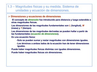 1.3 – Magnitudes físicas y su medida. Sistema de
unidades y ecuación de dimensiones.
 Dimensiones y ecuaciones de dimensiones
El concepto de dimensión fue introducido para distancia y luego extendido a
otras magnitudes físicas.
Las dimensiones de las magnitudes fundamentales son L (longitud), M
(masa) y T (tiempo).
Las dimensiones de las magnitudes derivadas se pueden hallar a partir de
las fundamentales (ecuación de dimensiones).
En una ecuación física:
-Solo se pueden sumar y restar magnitudes con dimensiones iguales.
-Los términos a ambos lados de la ecuación han de tener dimensiones
iguales.
Puede haber magnitudes físicas distintas con iguales dimensiones.
Puede haber magnitudes físicas sin dimensiones.
 
