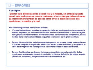 1.1 – ERRORES
Concepto:
El error es la diferencia entre el valor real y el medido, sin embargo puesto
que el valor real nunca se conoce realmente, el error siempre debe estimarse.
La incertidumbre también se conoce como error, la distinción entre dos
mediciones: la medida y la real.
Por ello distinguiremos tres tipos de errores:
• Errores Sistemáticos: se deben en general a defectos en el aparato o instrumento de
medida empleado y a vicios del observador en el uso del método o la técnica elegida.
Por ejemplo: el instrumento de medición dilatado por aumento de temperatura. Si una
medida tiene errores sistemáticos pequeños se dice que es de gran exactitud.
• Errores de Apreciación: todo instrumento supuesto sin errores, posee una escala con
la cual se compara la magnitud a medir. Esta escala posee divisiones, y en general, el
valor de la magnitud no corresponde a un número entero de estas divisiones.
• Errores Accidentales: se deben a factores no previsibles como la variación de las
condiciones ambientales durante la medición, la falta de definición del objeto a medir
(bordes no uniformes), fatiga momentánea del observador, etc.
 