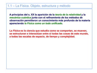 1.1 – La Física. Objeto, estructura y método
A principios del s. XX la aparición de la teoría de la relatividad y la
mecánica cuántica junto con el refinamiento de los métodos de
observación permitieron un conocimiento más profundo de la materia
apareciendo la Física como un todo unificado.
La Física es la ciencia que estudia como se comportan, se mueven,
se estructuran e interactúan entre si todas las cosas de este mundo,
a todas las escalas de espacio, de tiempo y complejidad.
 