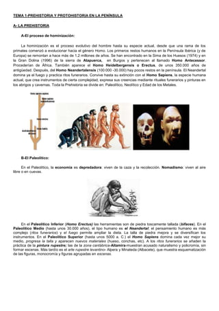 TEMA 1-PREHISTORIA Y PROTOHISTORIA EN LA PENÍNSULA
A- LA PREHISTORIA
A-El proceso de hominización:
La hominización es el proceso evolutivo del hombre hasta su especie actual, desde que una rama de los
primates comenzó a evolucionar hacia el género Homo. Los primeros restos humanos en la Península Ibérica (y de
Europa) se remontan a hace más de 1,2 millones de años. Se han encontrado en la Sima de los Huesos (1974) y en
la Gran Dolina (1996) de la sierra de Atapuerca, en Burgos y pertenecen al llamado Homo Antecessor.
Procederían de África. También aparece el Homo Heidelbergensis o Erectus, de unos 350.000 años de
antigüedad. Después, del Homo Neandertalensis (100.000 -30.000) hay pocos restos en la península. El Neandertal
domina ya el fuego y practica ritos funerarios. Convive hasta su extinción con el Homo Sapiens, la especie humana
actual, que crea instrumentos de cierta complejidad, expresa sus creencias mediante rituales funerarios y pinturas en
los abrigos y cavernas. Toda la Prehistoria se divide en: Paleolítico, Neolítico y Edad de los Metales.
B-El Paleolítico:
En el Paleolítico, la economía es depredadora: viven de la caza y la recolección. Nomadismo: viven al aire
libre o en cuevas.
En el Paleolítico Inferior (Homo Erectus) las herramientas son de piedra toscamente tallada (bifaces). En el
Paleolítico Medio (hasta unos 30.000 años), el tipo humano es el Neandertal; el pensamiento humano es más
complejo (ritos funerarios) y el fuego permite ampliar la dieta. La talla de piedra mejora y se diversifican los
instrumentos. En el Paleolítico Superior (hasta unos 5000 a. C.) el Homo Sapiens domina cada vez mejor su
medio, progresa la talla y aparecen nuevos materiales (hueso, conchas, etc). A los ritos funerarios se añaden la
práctica de la pintura rupestre; las de la zona cantábrica-Altamira-muestran acusado naturalismo y policromía, sin
formar escenas. Más tardío es el arte rupestre levantino- Alpera y Minateda (Albacete), que muestra esquematización
de las figuras, monocromía y figuras agrupadas en escenas.
 
