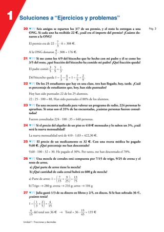 Soluciones a “Ejercicios y problemas”
Soluciones a “Ejercicios y problemas”
1
Unidad 1. Fracciones y decimales
20 Seis amigos se reparten los 3/7 de un premio, y el resto lo entregan a una
ONG. Si cada uno ha recibido 22 €, ¿cuál era el importe del premio? ¿Cuánto do-
naron a la ONG?
El premio era de 22 · 7
3
· 6 = 308 €.
A la ONG donaron 4
7
· 308 = 176 €.
21 Si me como los 4/9 del bizcocho que he hecho con mi padre y él se come los
3/5 del resto, ¿qué fracción del bizcocho ha comido mi padre? ¿Qué fracción queda?
El padre comió 3
5
· 5
9
= 1
3
.
Del bizcocho queda 1 – 1
3
– 4
9
= 1 – 7
9
= 2
9
.
22 De los 25 estudiantes que hay en una clase, tres han llegado, hoy, tarde. ¿Cuál
es porcentaje de estudiantes que, hoy, han sido puntuales?
Hoy han sido puntuales 22 de los 25 alumnos.
22 : 25 · 100 = 88. Han sido puntuales el 88% de los alumnos.
23 En una encuesta realizada para valorar un programa de radio, 224 personas lo
aprueban. Si estas son el 35% de las encuestadas, ¿cuántas personas fueron consul-
tadas?
Fueron consultadas 224 · 100 : 35 = 640 personas.
24 Si el precio del alquiler de un piso es 410 € mensuales y lo suben un 3%, ¿cuál
será la nueva mensualidad?
La nueva mensualidad será de 410 · 1,03 = 422,30 €.
25 El precio de un medicamento es 32 €. Con una receta médica he pagado
9,60 €. ¿Qué porcentaje me han descontado?
9,60 · 100 : 32 = 30. He pagado el 30%. Por tanto, me han descontado el 70%.
26 Una mezcla de cereales está compuesta por 7/15 de trigo, 9/25 de avena y el
resto de arroz.
a) ¿Qué parte de arroz tiene la mezcla?
b)¿Qué cantidad de cada cereal habrá en 600 g de mezcla?
a) Parte de arroz: 1 – ( 7
15
+ 9
25)= 13
75
b)Trigo 8 280 g; avena 8 216 g; arroz 8 104 g
27 Julia gastó 1/3 de su dinero en libros y 2/5, en discos. Si le han sobrado 36 €,
¿cuánto tenía?
1 – (1
3
+ 2
5)= 4
15
4
15
del total son 36 € 8 Total = 36 · 15
45
= 135 €
Pág. 2
 