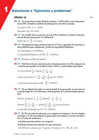 Soluciones a “Ejercicios y problemas”
Soluciones a “Ejercicios y problemas”
1
Unidad 1. Fracciones y decimales
PÁGINA 18
34 Un comerciante compra 50 kg de naranjas a 1,20 € el kilo, y las vende ganan-
do un 40%. Calcula la cantidad recaudada por la venta de las naranjas.
Las vende a 1,20 · 1,4 = 1,68 €.
Recaudará 1,68 · 50 = 84 €.
35 Un tornillo tiene un paso de rosca de 5/8 de milímetro. ¿Cuántas vueltas he-
mos de dar para que penetre 1,5 milímetros?
Deberá dar 1,5 · 8
5
= 2,4 vueltas.
36 Un depósito de agua está lleno hasta los 5/7 de su capacidad. Se necesitan to-
davía 380 litros para completarlo. ¿Cuál es la capacidad del depósito?
Los 2
7
del depósito son 380 litros.
La capacidad del depósito es de 380 : 2
7
= 1330 litros.
37 Resuelto en el libro del alumno.
38 Del dinero de una cuenta bancaria, retiramos primero los 3/8 y, después, los
7/10 de lo que quedaba. Si el saldo actual es 1893 €, ¿cuánto había al principio?
Se retiran primero 3
8
y, después, 5
8
· 7
10
= 7
16
.
La parte que queda es 1 – (3
8
+ 7
16)= 3
16
que son 1893 €.
Lo que había al principio es 1893 · 16
3
= 10096 €.
39 De un depósito de aceite, se vacía la mitad; de lo que queda, se vacía otra vez
la mitad; luego, los 11/15 del resto, y al final quedan 36 l. ¿Cuántos había al princi-
pio?
Sacamos 1
2
; después, 1
2
· 1
2
= 1
4
. Queda (1 – 1
2
– 1
4)= 1
4
.
Sacamos 11
15
· 1
4
= 11
60
8 quedan 1
4
– 11
60
= 1
15
, que son 36 litros.
Lo que había al principio son 36 · 15 = 540 litros.
40 El 70% de todos los asistentes a un congreso son europeos, y los no europeos
ascienden a 75. De estos últimos, la quinta parte son asiáticos, un tercio son africa-
nos y el resto son americanos.
a) ¿Cuántas personas asisten a ese congreso?
b)Calcula el número de asistentes de cada continente.
a) El 30% de los asistentes son 75 personas. El total serán 75 · 100 : 30 = 250.
Pág. 1
 
