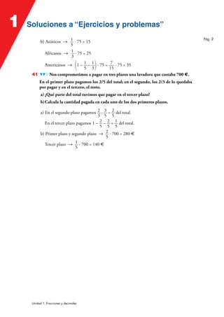 Soluciones a “Ejercicios y problemas”
Soluciones a “Ejercicios y problemas”
1
Unidad 1. Fracciones y decimales
b) Asiáticos 8 1
5
· 75 = 15
Africanos 8 1
3
· 75 = 25
Americanos 8 (1 – 1
5
– 1
3)· 75 = 7
15
· 75 = 35
41 Nos comprometimos a pagar en tres plazos una lavadora que costaba 700 €.
En el primer plazo pagamos los 2/5 del total; en el segundo, los 2/3 de lo quedaba
por pagar y en el tercero, el resto.
a) ¿Qué parte del total tuvimos que pagar en el tercer plazo?
b)Calcula la cantidad pagada en cada uno de los dos primeros plazos.
a) En el segundo plazo pagamos 2
3
· 3
5
= 2
5
del total.
En el tercer plazo pagamos 1 – 2
5
– 2
5
= 1
5
del total.
b) Primer plazo y segundo plazo 8 2
5
· 700 = 280 €
Tercer plazo 8 1
5
· 700 = 140 €
Pág. 2
 