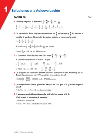 Soluciones a la Autoevaluación
Soluciones a la Autoevaluación
1
Unidad 1. Fracciones y decimales
PÁGINA 18
1 Efectúa y simplifica el resultado: 2
3
– 3
5 (1 – 5
9)+ 4 · 2
15
2
3
– 3
5 (1 – 5
9)+ 4 · 2
15
= 2
3
– 3
5
· 4
9
+ 8
15
= 2
3
– 4
15
+ 8
15
= 14
15
2 De las entradas de un concierto se vendieron los 3
5
por internet y 3
4
del resto en la
taquilla. Si quedaron 34 entradas sin vender, ¿cuántas se pusieron a la venta?
1 – 3
5
= 2
5
; 3
4
· 2
5
= 3
10
Se vendieron 3
5
+ 3
10
= 9
10
. Quedan 1
10
por vender.
Como 1
10
n = 34 8 n = 340 entradas.
3 a) Expresa en forma decimal estas fracciones: 5
8
13
6
11
3
35
11
b) Ordena esos números de menor a mayor.
a) 5
8
= 0,625 13
6
= 2,1
)
6 11
3
= 3,
)
6 35
11
= 3,
)
18
b) 0,625  2,1
)
6  3,
)
18  3,
)
6 8 5
8
 13
6
 35
11
 11
3
4 Un programa de radio tenía 130000 oyentes a principios de año. Hasta hoy, su au-
diencia ha aumentado un 110%. ¿Cuántos oyentes tiene ahora?
130000 (1 + 110
100)= 130000 · 2,1 = 273000 oyentes
5 He comprado una camisa, que estaba rebajada un 25%, por 18 €. ¿Cuál era su precio
inicial?
P · 0,75 = 18 8 P = 24 € era el precio inicial.
6 El abono mensual del autobús costaba 30 € y lo han subido a 36 €.
¿Cuál ha sido el porcentaje de aumento?
La subida ha sido de 6 €.
6 · 100 : 30 = 20. La subida ha sido de un 20%.
Pág. 1
 