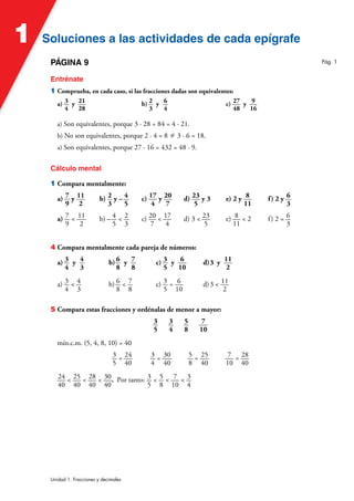 Soluciones a las actividades de cada epígrafe
Soluciones a las actividades de cada epígrafe
1
Unidad 1. Fracciones y decimales
PÁGINA 9
Entrénate
1 Comprueba, en cada caso, si las fracciones dadas son equivalentes:
a) 3
4
y 21
28
b) 2
3
y 6
4
c) 27
48
y 9
16
a) Son equivalentes, porque 3 · 28 = 84 = 4 · 21.
b) No son equivalentes, porque 2 · 4 = 8 – 3 · 6 = 18.
a) Son equivalentes, porque 27 · 16 = 432 = 48 · 9.
Cálculo mental
1 Compara mentalmente:
a) 7
9
y 11
2
b) 2
3
y – 4
5
c) 17
4
y 20
7
d) 23
5
y 3 e) 2 y 8
11
f) 2 y 6
3
a) 7
9
< 11
2
b) – 4
5
< 2
3
c) 20
7
< 17
4
d) 3 < 23
5
e) 8
11
< 2 f) 2 = 6
3
4 Compara mentalmente cada pareja de números:
a) 3
4
y 4
3
b) 6
8
y 7
8
c) 3
5
y 6
10
d)3 y 11
2
a) 3
4
< 4
3
b) 6
8
< 7
8
c) 3
5
= 6
10
d)3 < 11
2
5 Compara estas fracciones y ordénalas de menor a mayor:
3
5
3
4
5
8
7
10
mín.c.m. (5, 4, 8, 10) = 40
3
5
= 24
40
3
4
= 30
40
5
8
= 25
40
7
10
= 28
40
24
40
< 25
40
< 28
40
< 30
40
. Por tanto: 3
5
< 5
8
< 7
10
< 3
4
Pág. 1
 