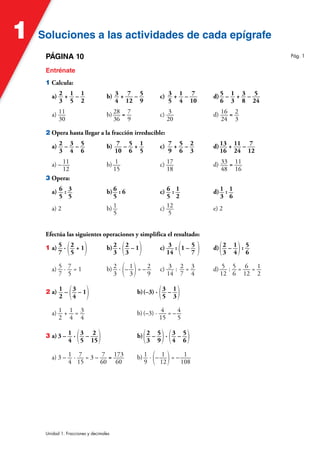 Soluciones a las actividades de cada epígrafe
Soluciones a las actividades de cada epígrafe
1
Unidad 1. Fracciones y decimales
PÁGINA 10
Entrénate
1 Calcula:
a) 2
3
+ 1
5
– 1
2
b) 3
4
+ 7
12
– 5
9
c) 3
5
+ 1
4
– 7
10
d) 5
6
– 1
3
+ 3
8
– 5
24
a) 11
30
b) 28
36
= 7
9
c) 3
20
d) 16
24
= 2
3
2 Opera hasta llegar a la fracción irreducible:
a) 2
3
– 3
4
– 5
6
b) 7
10
– 5
6
+ 1
5
c) 7
9
+ 5
6
– 2
3
d)13
16
+ 11
24
– 7
12
a) – 11
12
b) 1
15
c) 17
18
d) 33
48
= 11
16
3 Opera:
a) 6
5
: 3
5
b) 6
5
: 6 c) 6
5
: 1
2
d) 1
3
: 1
6
a) 2 b) 1
5
c) 12
5
e) 2
Efectúa las siguientes operaciones y simplifica el resultado:
1 a) 5
7
· (2
5
+ 1) b) 2
3
· (2
3
– 1) c) 3
14
: (1 – 5
7 ) d)(2
3
– 1
4): 5
6
a) 5
7
· 7
5
= 1 b) 2
3
· (– 1
3)= – 2
9
c) 3
14
: 2
7
= 3
4
d) 5
12
: 5
6
= 6
12
= 1
2
2 a) 1
2
– (3
4
– 1) b)(–3) · (3
5
– 1
3)
a) 1
2
+ 1
4
= 3
4
b)(–3) · 4
15
= – 4
5
3 a) 3 – 1
4
· (3
5
– 2
15) b)(2
3
– 5
9)· (3
4
– 5
6)
a) 3 – 1
4
· 7
15
= 3 – 7
60
= 173
60
b) 1
9
· (– 1
12)= – 1
108
Pág. 1
 
