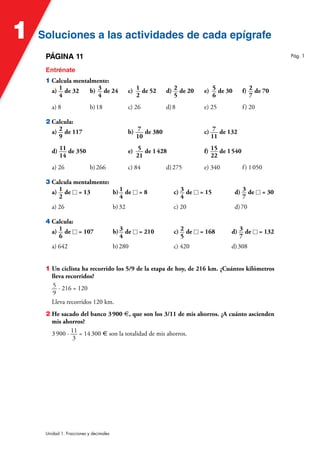 Soluciones a las actividades de cada epígrafe
Soluciones a las actividades de cada epígrafe
1
Unidad 1. Fracciones y decimales
PÁGINA 11
Entrénate
1 Calcula mentalmente:
a) 1
4
de 32 b) 3
4
de 24 c) 1
2
de 52 d) 2
5
de 20 e) 5
6
de 30 f) 2
7
de 70
a) 8 b)18 c) 26 d)8 e) 25 f) 20
2 Calcula:
a) 2
9
de 117 b) 7
10
de 380 c) 7
11
de 132
d) 11
14
de 350 e) 5
21
de 1428 f) 15
22
de 1540
a) 26 b)266 c) 84 d)275 e) 340 f) 1050
3 Calcula mentalmente:
a) 1
2
de  = 13 b) 1
4
de  = 8 c) 3
4
de  = 15 d) 3
7
de  = 30
a) 26 b)32 c) 20 d)70
4 Calcula:
a) 1
6
de  = 107 b) 3
4
de  = 210 c) 2
5
de  = 168 d) 3
7
de  = 132
a) 642 b)280 c) 420 d)308
1 Un ciclista ha recorrido los 5/9 de la etapa de hoy, de 216 km. ¿Cuántos kilómetros
lleva recorridos?
5
9
· 216 = 120
Lleva recorridos 120 km.
2 He sacado del banco 3900 €, que son los 3/11 de mis ahorros. ¿A cuánto ascienden
mis ahorros?
3900 · 11
3
= 14300 € son la totalidad de mis ahorros.
Pág. 1
 