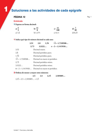 Soluciones a las actividades de cada epígrafe
Soluciones a las actividades de cada epígrafe
1
Unidad 1. Fracciones y decimales
PÁGINA 12
Entrénate
1 Expresa en forma decimal:
a) 5
3
b) 11
8
c) 11
100
d) 7
30
a) 1,
)
6 b)1,375 c) 0,11 d)0,2
)
3
1 Indica qué tipo de número decimal es cada uno:
3,52 2,
)
8 1,
)
54 √3 = 1,7320508…
2,7
)
3 3,5222… π – 2 = 1,1415926…
3,52 Decimal exacto.
2,
)
8 Decimal periódico puro.
1,
)
54 Decimal periódico puro.
√3 = 1,7320508… Decimal no exacto ni periódico.
2,7
)
3 Decimal periódico mixto.
3,5222… Decimal periódico mixto.
π – 2 = 1,1415926… Decimal no exacto ni periódico.
2 Ordena de menor a mayor estos números:
2,
)
5 2,5 2,3
)
5 2,505005…
2,3
)
5  2,5  2,505005…  2,
)
5
Pág. 1
 