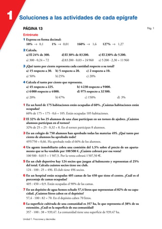 Soluciones a las actividades de cada epígrafe
Soluciones a las actividades de cada epígrafe
1
Unidad 1. Fracciones y decimales
PÁGINA 13
Entrénate
1 Expresa en forma decimal:
10% 8 0,1 1% 8 0,01 160% 8 1,6 127% 8 1,27
2 Calcula.
a) El 24% de 300. d)El 30% de 83200. e) El 230% de 5200.
a) 300 · 0,24 = 72 d)83200 · 0,03 = 24960 e) 5200 · 2,30 = 11960
3 ¿Qué tanto por ciento representa cada cantidad respecto a su total?
a) 15 respecto a 30. b) 5 respecto a 20. c) 2 respecto a 10.
a) 50% b)25% c) 20%
4 Calcula el tanto por ciento que representa.
a) 45 respecto a 225. b) 4230 respecto a 9000.
c) 6000 respecto a 4000. d) 975 respecto a 32500.
a) 20% b)47% c) 150% d) 3%
1 En un hotel de 175 habitaciones están ocupadas el 60%. ¿Cuántas habitaciones están
ocupadas?
60% de 175 = 175 · 0,6 = 105. Están ocupadas 105 habitaciones.
2 El 32% de los 25 alumnos de una clase participan en un torneo de ajedrez. ¿Cuántos
alumnos participan en el torneo?
32% de 25 = 25 · 0,32 = 8. En el torneo participan 8 alumnos.
3 En un colegio de 750 alumnos han aprobado todas las materias 495. ¿Qué tanto por
ciento de alumnos ha aprobado todo?
495/750 = 0,66. Ha aprobado todo el 66% de los alumnos.
4 Un agente inmobiliario cobra una comisión del 1,5% sobre el precio de un aparta-
mento que se ha vendido por 100500 €. ¿Cuánto cobrará por esa venta?
100500 · 0,015 = 1507,5. Por la venta cobrará 1507,50 €.
5 En un club deportivo hay 124 socios que juegan al baloncesto y representan el 25%
del total. Calcula cuántos socios tiene ese club.
124 · 100 : 25 = 496. El club tiene 496 socios.
6 En un hospital están ocupadas 405 camas de las 450 que tiene el centro. ¿Cuál es el
porcentaje de camas ocupadas?
405 : 450 = 0,9. Están ocupadas el 90% de las camas.
7 En un depósito de agua hemos echado 57,4 litros que representan el 82% de su capa-
cidad. ¿Cuántos litros caben en el depósito?
57,4 · 100 : 82 = 70. En el depósito caben 70 litros.
8 La superficie cultivada de una comunidad es 357 ha, lo que representa el 38% de su
extensión. ¿Cuál es la superficie de esa comunidad?
357 · 100 : 38 = 939,47. La comunidad tiene una superficie de 939,47 ha.
Pág. 1
 