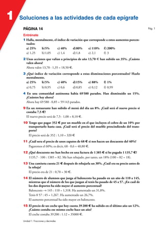 Soluciones a las actividades de cada epígrafe
Soluciones a las actividades de cada epígrafe
1
Unidad 1. Fracciones y decimales
PÁGINA 14
Entrénate
1 Halla, mentalmente, el índice de variación que corresponde a estos aumentos porcen-
tuales:
a) 25% b)5% c) 40% d)80% e) 110% f) 200%
a) 1,25 b)1,05 c) 1,4 d)1,8 e) 2,1 f) 3
2 Unas acciones que valían a principios de año 13,70 € han subido un 35%. ¿Cuánto
valen ahora?
Ahora valen 13,70 · 1,35 = 18,50 €.
3 ¿Qué índice de variación corresponde a estas disminuciones porcentuales? Hazlo
mentalmente.
a) 25% b)5% c) 40% d)15% e) 88% f) 1%
a) 0,75 b)0,95 c) 0,6 d)0,85 e) 0,12 f) 0,99
4 En una comunidad autónoma había 69580 parados. Han disminuido un 15%.
¿Cuántos hay ahora?
Ahora hay 69580 · 0,85 = 59143 parados.
9 En un restaurante han subido el menú del día un 8%. ¿Cuál será el nuevo precio si
costaba 7,5 €?
El nuevo precio será de 7,5 · 1,08 = 8,10 €.
10 Tengo que pagar 352 € por un mueble en el que incluyen el cobro de un 10% por
transportarlo hasta casa. ¿Cuál será el precio del mueble prescindiendo del trans-
porte?
El precio será de 352 : 1,10 = 320 €
11 ¿Cuál sera el precio de unos zapatos de 68 € si nos hacen un descuento del 40%?
Pagaremos el 60%; es decir, 68 · 0,6 = 40,80 €.
12 ¿Qué descuento me han hecho en una factura de 1385 € si he pagado 1135,7 €?
1135,7 · 100 : 1385 = 82. Me han rebajado, por tanto, un 18% (100 – 82 = 18).
13 Una camiseta cuesta 21 € después de rebajarla un 30%. ¿Cuál era su precio antes de
la rebaja?
El precio era de 21 : 0,70 = 30 €.
14 El número de alumnos que juega al baloncesto ha pasado en un año de 110 a 145,
mientras que el número de los que juegan al tenis ha pasado de 45 a 57. ¿En cuál de
los dos deportes ha sido mayor el aumento porcentual?
Baloncesto 8 145 : 110 = 1,318. Ha aumentado un 31,8%.
Tenis 8 57 : 45 = 1,267. Ha aumentado un 26,7%.
El aumento porcentual ha sido mayor en baloncesto.
15 El precio de un coche que hoy cuesta 39200 € ha subido en el último año un 12%.
¿Cuánto costaba ese mismo coche hace un año?
El coche costaba 39200 : 1.12 = 35000 €.
Pág. 1
 