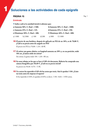Soluciones a las actividades de cada epígrafe
Soluciones a las actividades de cada epígrafe
1
Unidad 1. Fracciones y decimales
PÁGINA 15
Entrénate
1 Indice cuál es la cantidad inicial si sabemos que:
a) Aumenta 50%. C. final = 1500. b)Aumenta 50%. C. final = 3000.
c) Aumenta 25%. C. final = 125. d)Aumenta 25%. C. final = 250.
e) Disminuye 50%. C. final = 400. f) Disminuye 40%. C. final = 600.
a) 1000 b)2000 c) 100 d)200 e) 800 f ) 1000
16 El precio de una batidora, después de aplicarle un IVA de un 18%, es de 70,80 €.
¿Cuál es su precio antes de cargarle ese IVA?
El precio sin IVA es 70,80 : 1,18 = 60 €.
17 Al estirar una goma elástica, su longitud aumenta un 30% y, en esa posición, mide
104 cm. ¿Cuánto mide sin estirar?
Sin estirar, la goma mide 104 : 1,30 = 80 cm.
18 En unas rebajas en las que se hace el 30% de descuento, Roberto ha comprado una
cámara fotográfica por 50,40 €. ¿Cuál era su precio inicial?
Su precio era 50,40 : 0,70 = 72 €.
19 Un cartero ha repartido el 36% de las cartas que tenía. Aún le quedan 1184. ¿Cuán-
tas tenía antes de empezar el reparto?
Si ha repartido el 36%, le quedan el 64%; es decir, 1184 : 0,64 = 1850 cartas.
Pág. 1
 