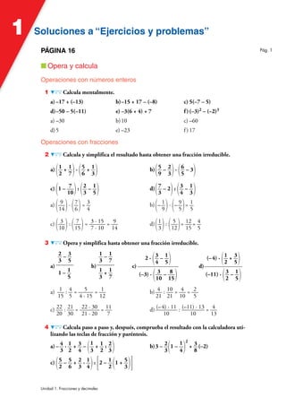 Soluciones a “Ejercicios y problemas”
Soluciones a “Ejercicios y problemas”
1
Unidad 1. Fracciones y decimales
PÁGINA 16
■ Opera y calcula
Operaciones con números enteros
1 Calcula mentalmente.
a) –17 + (–13) b)–15 + 17 – (–8) c) 5(–7 – 5)
d)–50 – 5(–11) e) –3(6 + 4) + 7 f )(–3)2 – (–2)3
a) –30 b)10 c) –60
d)5 e) –23 f ) 17
Operaciones con fracciones
2 Calcula y simplifica el resultado hasta obtener una fracción irreducible.
a) (1
2
+ 1
7)· (5
6
+ 1
3) b)(5
9
– 2
3)· (6
5
– 3)
c) (1 – 7
10): (2
3
– 1
5) d)(7
3
– 2): (3
4
– 1
3)
a) ( 9
14)· (7
6)= 3
4
b) (– 1
9)· (– 9
5)= 1
5
c) ( 3
10): ( 7
15)= 3 · 15
7 · 10
= 9
14
d)(1
3): ( 5
12)= 12
15
= 4
5
3 Opera y simplifica hasta obtener una fracción irreducible.
a)
2
3
– 3
5
1 – 1
5
b)
1
3
– 1
7
1
3
+ 1
7
c)
2 · (3
4
– 1
5)
(–3) · ( 3
10
– 8
15)
d)
(–4) · (1
2
+ 3
5)
(–11) · (3
2
– 1
5)
a) 1
15
: 4
5
= 5
4 · 15
= 1
12
b) 4
21
: 10
21
= 4
10
= 2
5
c) 22
20
: 21
30
= 22 · 30
21 · 20
= 11
7
d) (–4) · 11
10
: (–11) · 13
10
= 4
13
4 Calcula paso a paso y, después, comprueba el resultado con la calculadora uti-
lizando las teclas de fracción y paréntesis.
a) – 4
3
· 1
2
+ 3
4
– (
1
3
+ 1
2
: 2
3) b)3 – 2
3(1 –
1
4)
2
+ 3
8
(–2)
c) (5
2
– 5
6
+ 2
3
· 1
4): [2 – 1
2 (1 + 5
3)]
Pág. 1
 