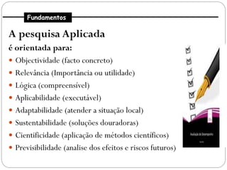Fundamentos

A pesquisa Aplicada
é orientada para:
 Objectividade (facto concreto)
 Relevância (Importância ou utilidade)
 Lógica (compreensível)
 Aplicabilidade (executável)
 Adaptabilidade (atender a situação local)
 Sustentabilidade (soluções douradoras)
 Cientificidade (aplicação de métodos científicos)
 Previsibilidade (analise dos efeitos e riscos futuros)
 