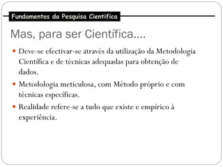 Fundamentos da Pesquisa Cientifica


Mas, para ser Científica....
 Deve-se efectivar-se através da utilização da Metodologia
  Científica e de técnicas adequadas para obtenção de
  dados.
 Metodologia meticulosa, com Método próprio e com
  técnicas específicas.
 Realidade refere-se a tudo que existe e empírico à
  experiência.
 