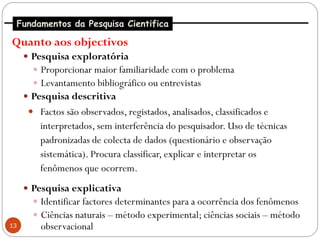 Fundamentos da Pesquisa Cientifica

Quanto aos objectivos
      Pesquisa exploratória
        Proporcionar maior familiaridade com o problema
        Levantamento bibliográfico ou entrevistas
      Pesquisa descritiva
       Factos são observados, registados, analisados, classificados e
         interpretados, sem interferência do pesquisador. Uso de técnicas
         padronizadas de colecta de dados (questionário e observação
         sistemática). Procura classificar, explicar e interpretar os
         fenômenos que ocorrem.
      Pesquisa explicativa
        Identificar factores determinantes para a ocorrência dos fenômenos
        Ciências naturais – método experimental; ciências sociais – método
13       observacional
 