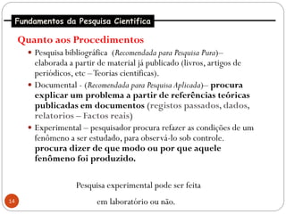 Fundamentos da Pesquisa Cientifica

     Quanto aos Procedimentos
       Pesquisa bibliográfica (Recomendada para Pesquisa Pura)–
        elaborada a partir de material já publicado (livros, artigos de
        periódicos, etc – Teorias cientificas).
       Documental - (Recomendada para Pesquisa Aplicada)– procura
        explicar um problema a partir de referências teóricas
        publicadas em documentos (registos passados, dados,
        relatorios – Factos reais)
       Experimental – pesquisador procura refazer as condições de um
        fenômeno a ser estudado, para observá-lo sob controle.
        procura dizer de que modo ou por que aquele
        fenômeno foi produzido.

                    Pesquisa experimental pode ser feita
14                        em laboratório ou não.
 